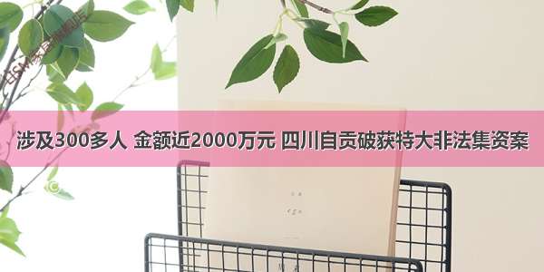 涉及300多人 金额近2000万元 四川自贡破获特大非法集资案