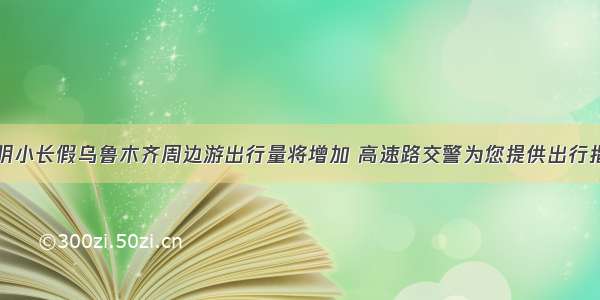 清明小长假乌鲁木齐周边游出行量将增加 高速路交警为您提供出行指南