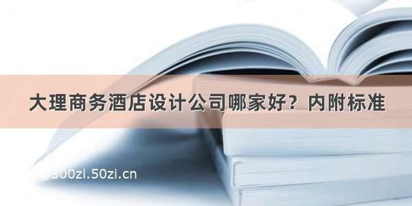 大理商务酒店设计公司哪家好？内附标准