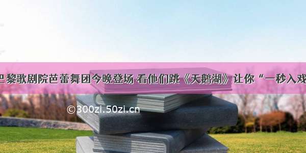 巴黎歌剧院芭蕾舞团今晚登场 看他们跳《天鹅湖》让你“一秒入戏”