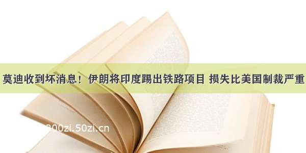 莫迪收到坏消息！伊朗将印度踢出铁路项目 损失比美国制裁严重