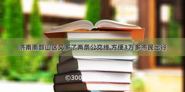 济南南部山区又多了两条公交线 方便3万多市民出行