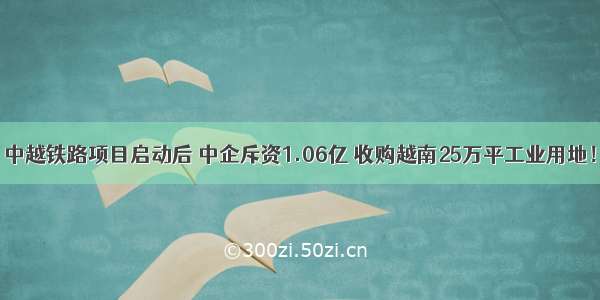 中越铁路项目启动后 中企斥资1.06亿 收购越南25万平工业用地！