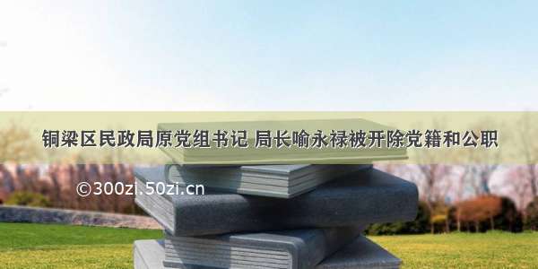 铜梁区民政局原党组书记 局长喻永禄被开除党籍和公职