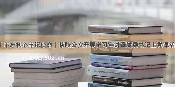 「不忘初心牢记使命」茶陵公安开展学习宣讲暨党委书记上党课活动