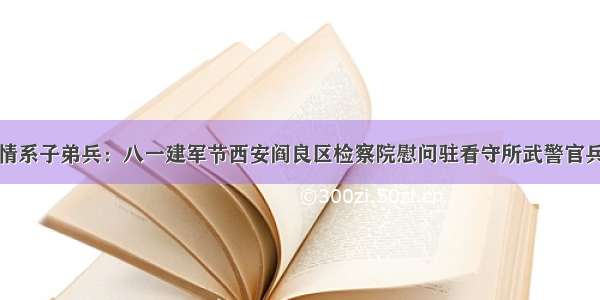 情系子弟兵：八一建军节西安阎良区检察院慰问驻看守所武警官兵