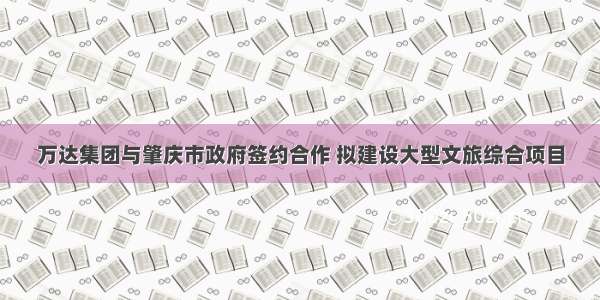 万达集团与肇庆市政府签约合作 拟建设大型文旅综合项目