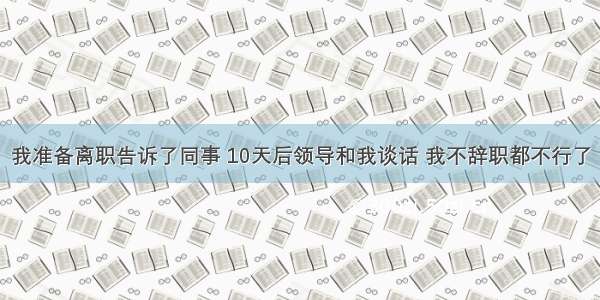 我准备离职告诉了同事 10天后领导和我谈话 我不辞职都不行了