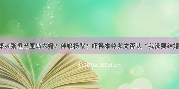 郑爽张恒巴厘岛大婚？伴娘杨紫？吓得本尊发文否认“我没要结婚”