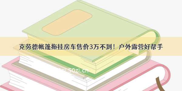 克劳德帐篷拖挂房车售价3万不到！户外露营好帮手