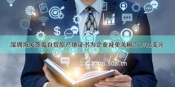深圳海关签发自贸原产地证书为企业减免关税2.37亿美元