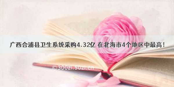 广西合浦县卫生系统采购4.32亿 在北海市4个地区中最高！