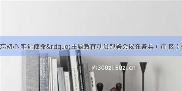 保定市“不忘初心 牢记使命”主题教育动员部署会议在各县（市 区）干部群众中引起热