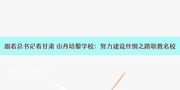 跟着总书记看甘肃 山丹培黎学校：努力建设丝绸之路职教名校