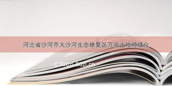 河北省沙河市大沙河生态修复区万亩土地将绿化