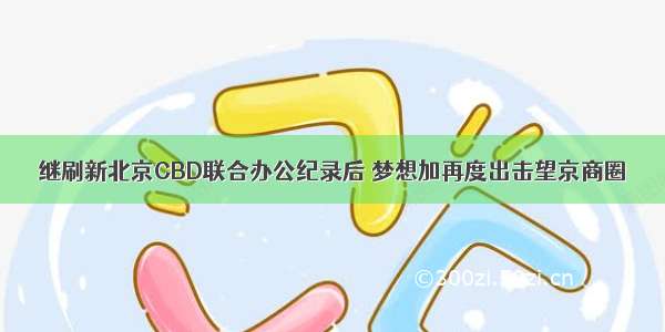 继刷新北京CBD联合办公纪录后 梦想加再度出击望京商圈