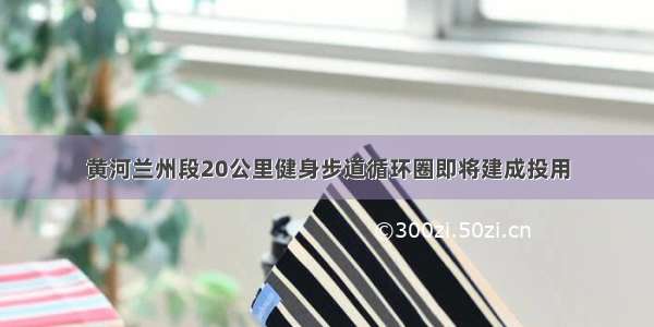 黄河兰州段20公里健身步道循环圈即将建成投用