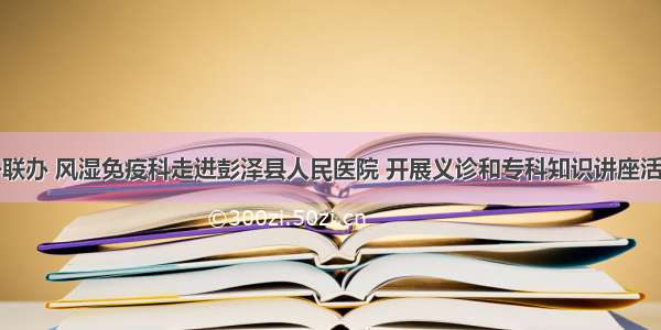 外联办 风湿免疫科走进彭泽县人民医院 开展义诊和专科知识讲座活动