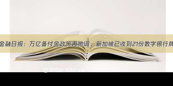 零壹新金融日报：万亿备付金政策再微调；新加坡已收到21份数字银行牌照申请