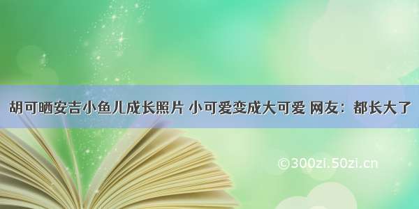 胡可晒安吉小鱼儿成长照片 小可爱变成大可爱 网友：都长大了