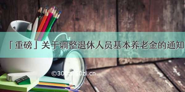 「重磅」关于调整退休人员基本养老金的通知