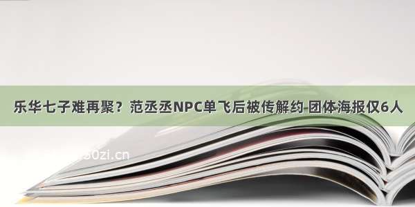 乐华七子难再聚？范丞丞NPC单飞后被传解约 团体海报仅6人