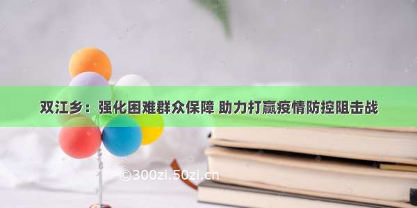 双江乡：强化困难群众保障 助力打赢疫情防控阻击战