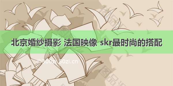 北京婚纱摄影 法国映像 skr最时尚的搭配