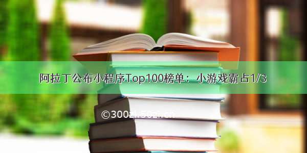 阿拉丁公布小程序Top100榜单：小游戏霸占1/3