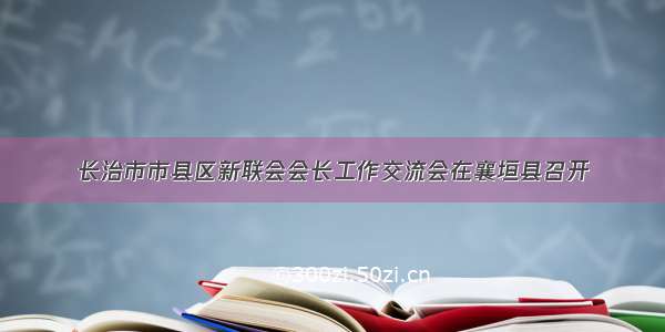 长治市市县区新联会会长工作交流会在襄垣县召开