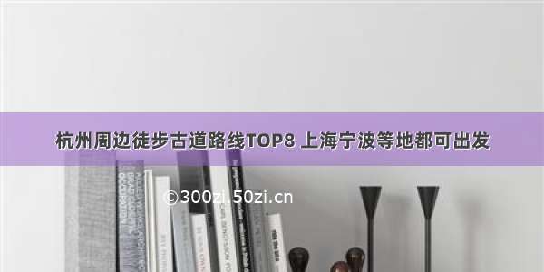 杭州周边徒步古道路线TOP8 上海宁波等地都可出发