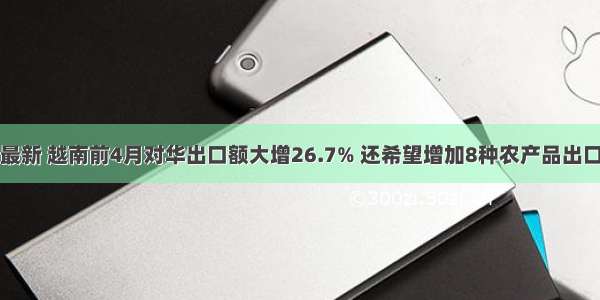 最新 越南前4月对华出口额大增26.7% 还希望增加8种农产品出口