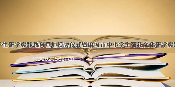 黄冈市中小学生研学实践教育基地授牌仪式暨麻城市中小学生菊花文化研学实践教育活动开