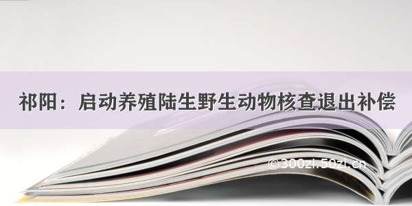 祁阳：启动养殖陆生野生动物核查退出补偿