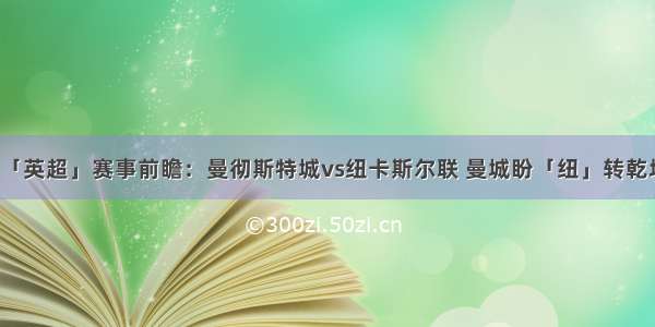 「英超」赛事前瞻：曼彻斯特城vs纽卡斯尔联 曼城盼「纽」转乾坤