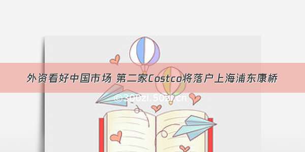 外资看好中国市场 第二家Costco将落户上海浦东康桥