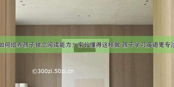 如何培养孩子独立阅读能力？家长懂得这样做 孩子学习英语更专注