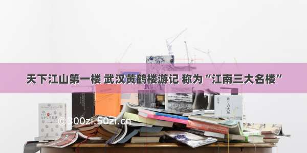 天下江山第一楼 武汉黄鹤楼游记 称为“江南三大名楼”