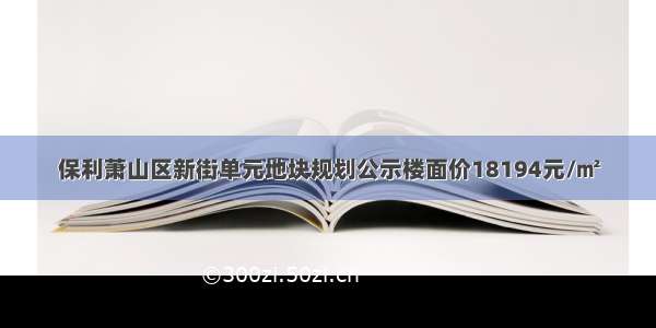 保利萧山区新街单元地块规划公示楼面价18194元/㎡