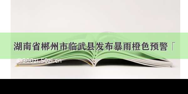 湖南省郴州市临武县发布暴雨橙色预警「