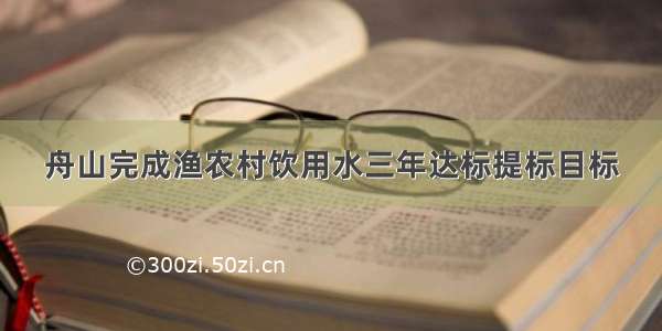 舟山完成渔农村饮用水三年达标提标目标