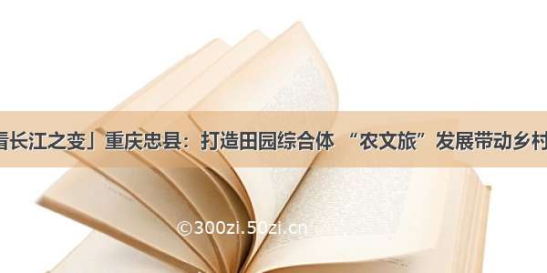 「看长江之变」重庆忠县：打造田园综合体 “农文旅”发展带动乡村振兴