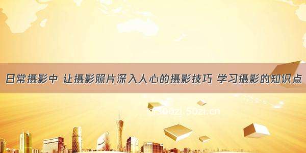 日常摄影中 让摄影照片深入人心的摄影技巧 学习摄影的知识点