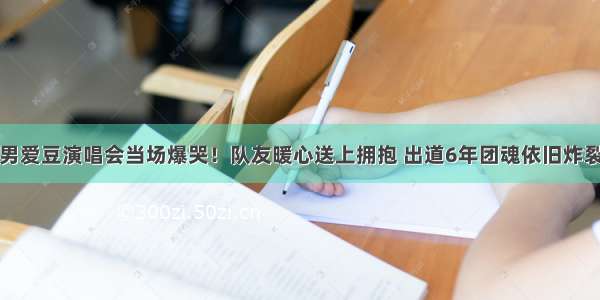 男爱豆演唱会当场爆哭！队友暖心送上拥抱 出道6年团魂依旧炸裂