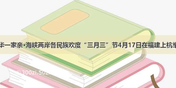 中华一家亲·海峡两岸各民族欢度“三月三”节4月17日在福建上杭举行