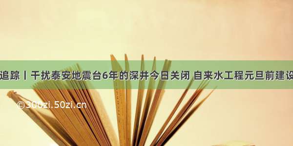 问政追踪丨干扰泰安地震台6年的深井今日关闭 自来水工程元旦前建设完成