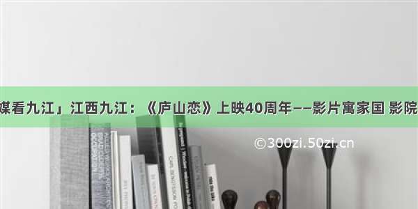 「央媒看九江」江西九江：《庐山恋》上映40周年——影片寓家国 影院成传奇