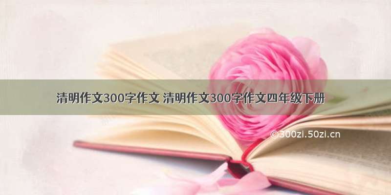 清明作文300字作文 清明作文300字作文四年级下册