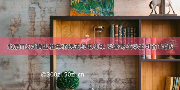 北京市2万辆出租车将换成纯电动车 乘客每次乘坐可省1元钱