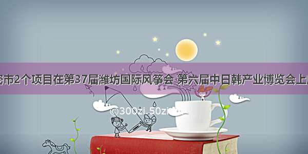 潍坊高密市2个项目在第37届潍坊国际风筝会 第六届中日韩产业博览会上成功签约